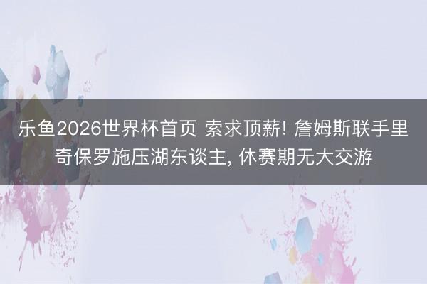 乐鱼2026世界杯首页 索求顶薪! 詹姆斯联手里奇保罗施压湖东谈主， 休赛期无大交游