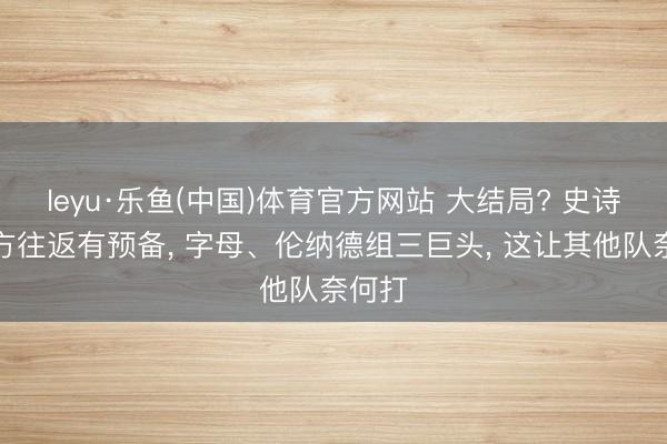 leyu·乐鱼(中国)体育官方网站 大结局? 史诗级三方往返有预备， 字母、伦纳德组三巨头， 这让其他队奈何打