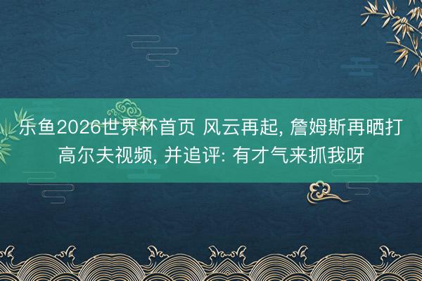 乐鱼2026世界杯首页 风云再起， 詹姆斯再晒打高尔夫视频， 并追评: 有才气来抓我呀