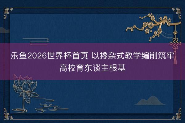 乐鱼2026世界杯首页 以搀杂式教学编削筑牢高校育东谈主根基