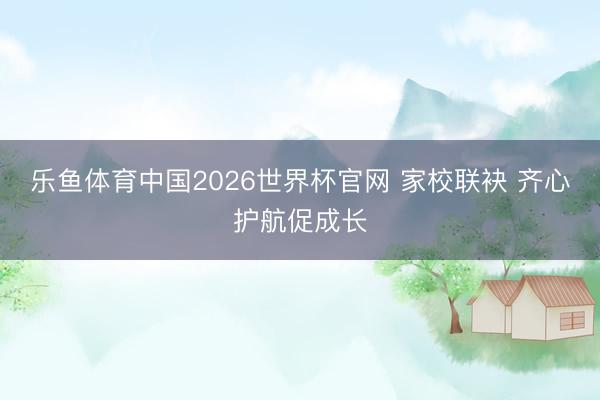 乐鱼体育中国2026世界杯官网 家校联袂 齐心护航促成长