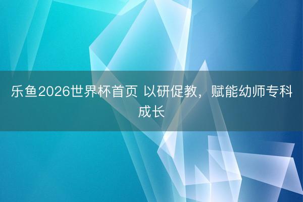乐鱼2026世界杯首页 以研促教，赋能幼师专科成长