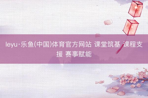leyu·乐鱼(中国)体育官方网站 课堂筑基 课程支援 赛事赋能