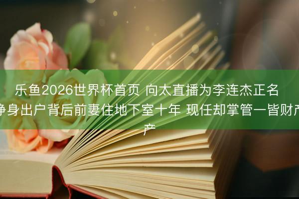 乐鱼2026世界杯首页 向太直播为李连杰正名 净身出户背后前妻住地下室十年 现任却掌管一皆财产