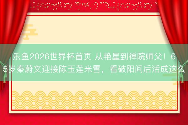 乐鱼2026世界杯首页 从艳星到禅院师父！65岁秦蔚文迎接陈玉莲米雪，看破阳间后活成这么
