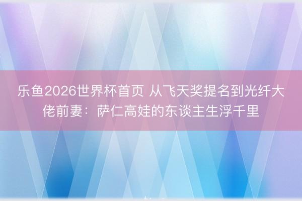 乐鱼2026世界杯首页 从飞天奖提名到光纤大佬前妻：萨仁高娃的东谈主生浮千里