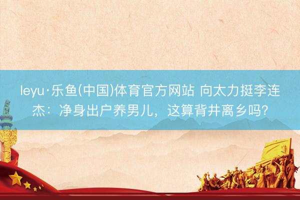 leyu·乐鱼(中国)体育官方网站 向太力挺李连杰：净身出户养男儿，这算背井离乡吗？