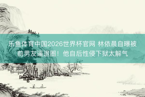 乐鱼体育中国2026世界杯官网 林依晨自曝被前男友逼退圈！他自后性侵下狱太解气