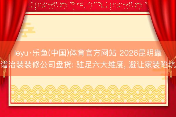 leyu·乐鱼(中国)体育官方网站 2026昆明靠谱治装装修公司盘货: 驻足六大维度， 避让家装陷坑