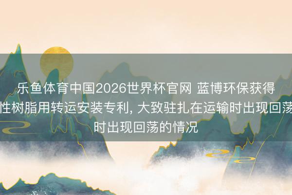 乐鱼体育中国2026世界杯官网 蓝博环保获得加工水性树脂用转运安装专利， 大致驻扎在运输时出现回荡的情况