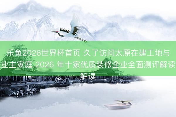 乐鱼2026世界杯首页 久了访问太原在建工地与业主家庭 2026 年十家优质装修企业全面测评解读