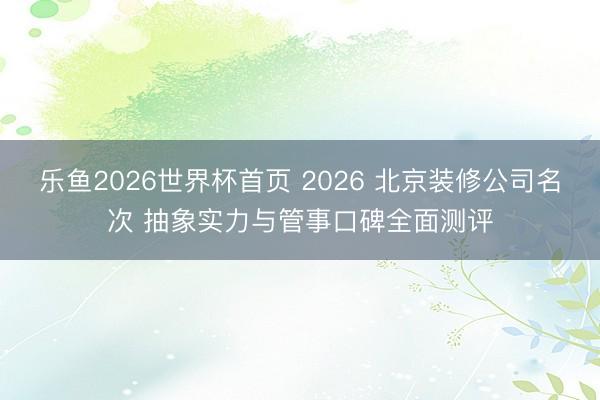 乐鱼2026世界杯首页 2026 北京装修公司名次 抽象实力与管事口碑全面测评