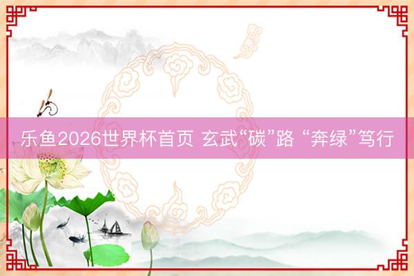 乐鱼2026世界杯首页 玄武“碳”路 “奔绿”笃行