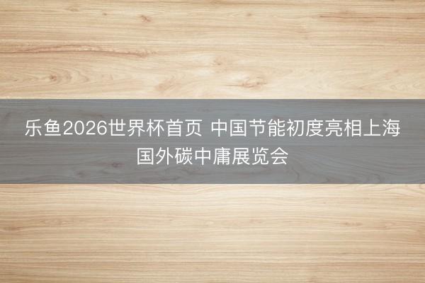 乐鱼2026世界杯首页 中国节能初度亮相上海国外碳中庸展览会