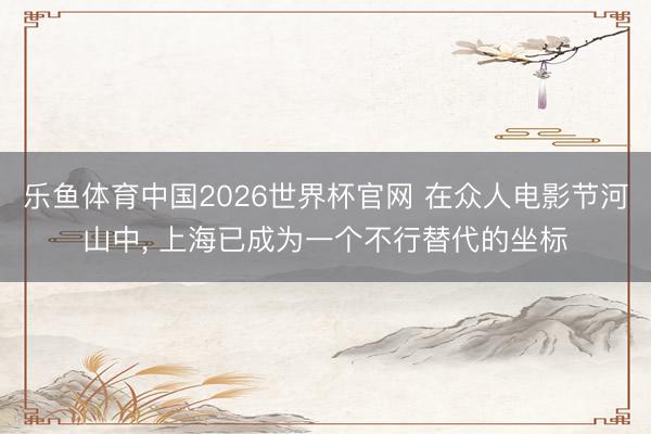 乐鱼体育中国2026世界杯官网 在众人电影节河山中， 上海已成为一个不行替代的坐标