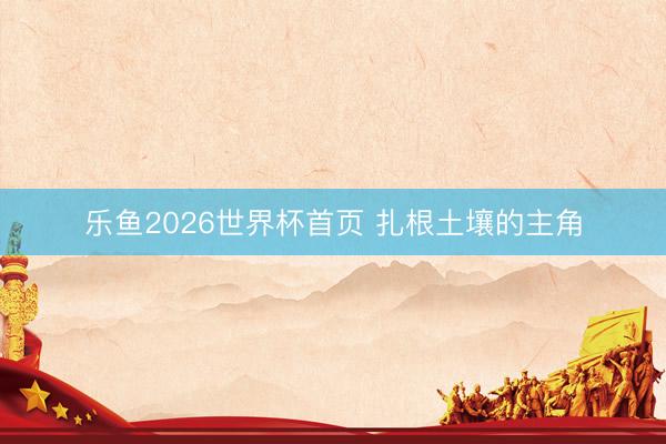 乐鱼2026世界杯首页 扎根土壤的主角