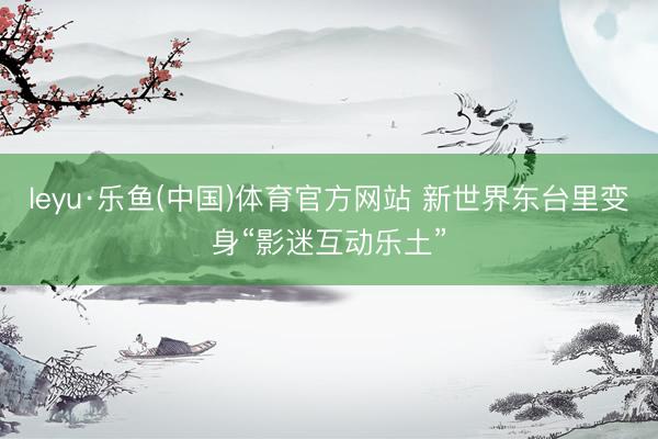 leyu·乐鱼(中国)体育官方网站 新世界东台里变身“影迷互动乐土”