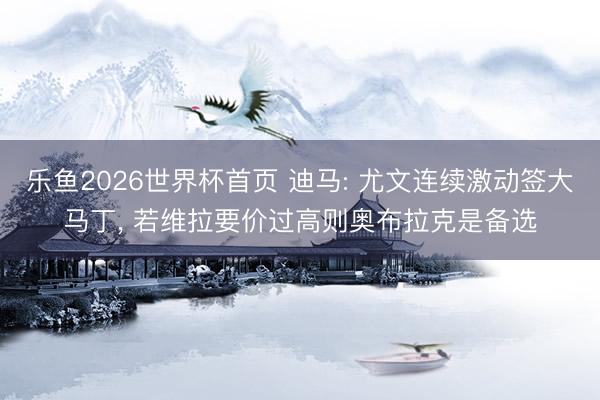 乐鱼2026世界杯首页 迪马: 尤文连续激动签大马丁, 若维拉要价过高则奥布拉克是备选