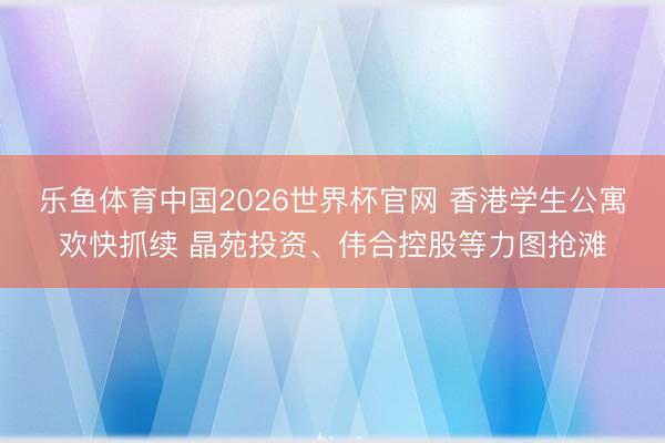 乐鱼体育中国2026世界杯官网 香港学生公寓欢快抓续 晶苑投资、伟合控股等力图抢滩