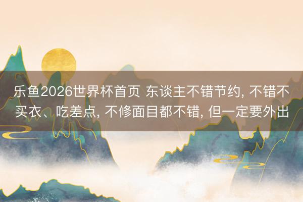 乐鱼2026世界杯首页 东谈主不错节约, 不错不买衣、吃差点, 不修面目都不错, 但一定要外出