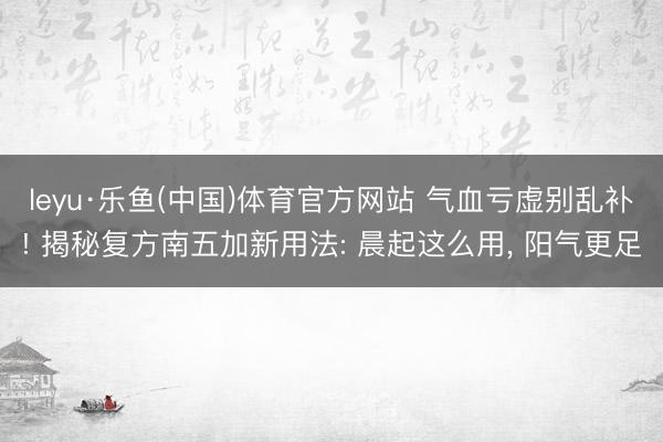 leyu·乐鱼(中国)体育官方网站 气血亏虚别乱补! 揭秘复方南五加新用法: 晨起这么用， 阳气更足