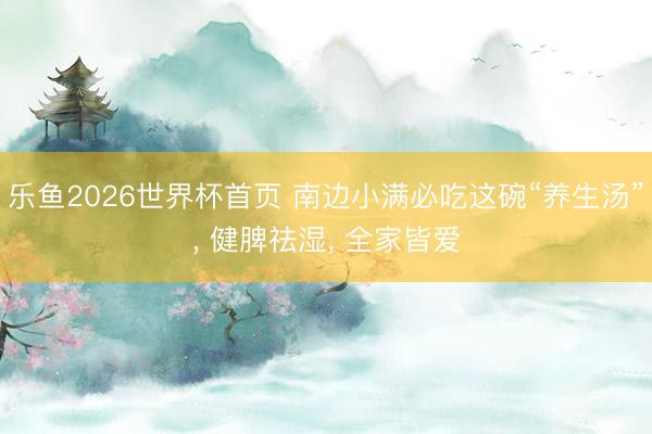 乐鱼2026世界杯首页 南边小满必吃这碗“养生汤”， 健脾祛湿， 全家皆爱