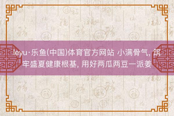 leyu·乐鱼(中国)体育官方网站 小满骨气， 筑牢盛夏健康根基， 用好两瓜两豆一派姜