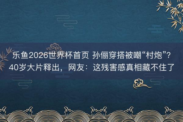 乐鱼2026世界杯首页 孙俪穿搭被嘲“村炮”？40岁大片释出，网友：这残害感真相藏不住了