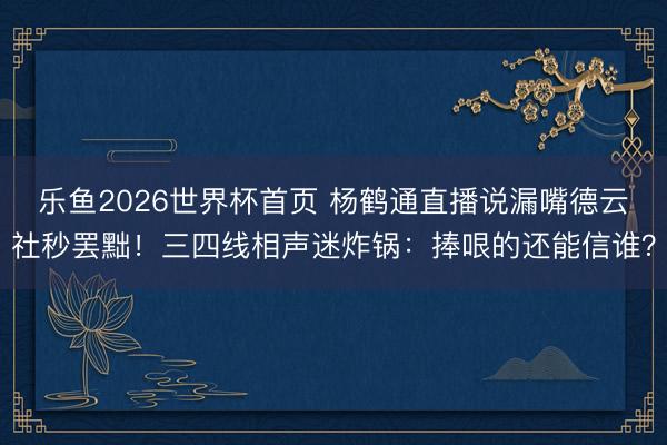 乐鱼2026世界杯首页 杨鹤通直播说漏嘴德云社秒罢黜！三四线相声迷炸锅：捧哏的还能信谁？