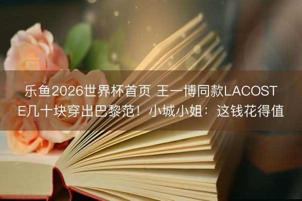 乐鱼2026世界杯首页 王一博同款LACOSTE几十块穿出巴黎范！小城小姐：这钱花得值