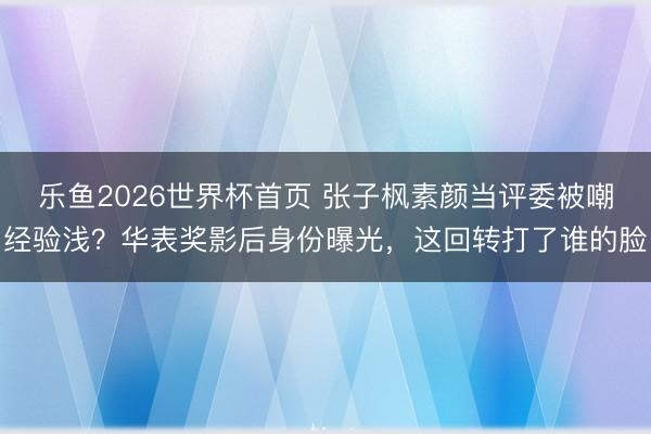 乐鱼2026世界杯首页 张子枫素颜当评委被嘲经验浅？华表奖影后身份曝光，这回转打了谁的脸