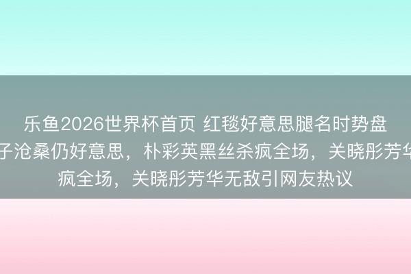 乐鱼2026世界杯首页 红毯好意思腿名时势盘货：35岁水原希子沧桑仍好意思，朴彩英黑丝杀疯全场，关晓彤芳华无敌引网友热议