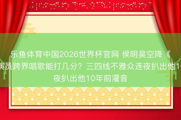 乐鱼体育中国2026世界杯官网 侯明昊空降《歌手》！演员跨界唱歌能打几分？三四线不雅众连夜扒出他10年前灌音