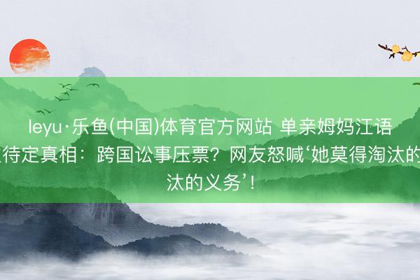 leyu·乐鱼(中国)体育官方网站 单亲姆妈江语晨六次待定真相：跨国讼事压票？网友怒喊‘她莫得淘汰的义务’！
