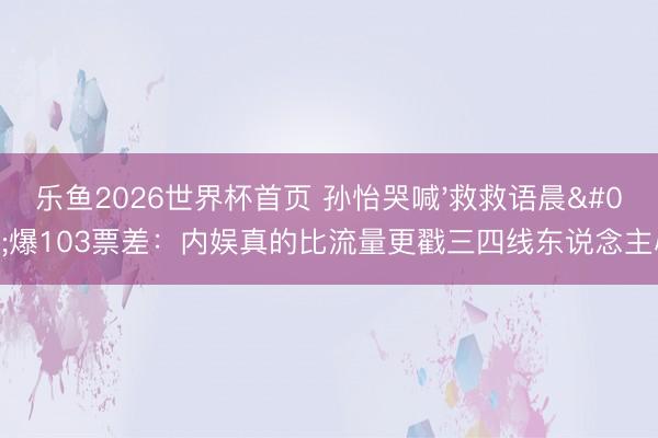 乐鱼2026世界杯首页 孙怡哭喊'救救语晨'爆103票差：内娱真的比流量更戳三四线东说念主心！