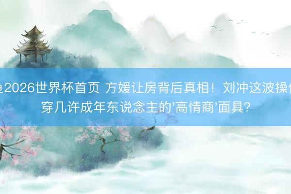 乐鱼2026世界杯首页 方媛让房背后真相！刘冲这波操作揭穿几许成年东说念主的'高情商'面具？