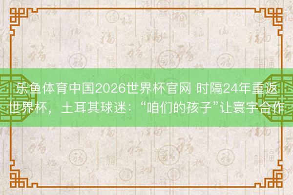 乐鱼体育中国2026世界杯官网 时隔24年重返世界杯，土耳其球迷：“咱们的孩子”让寰宇合作