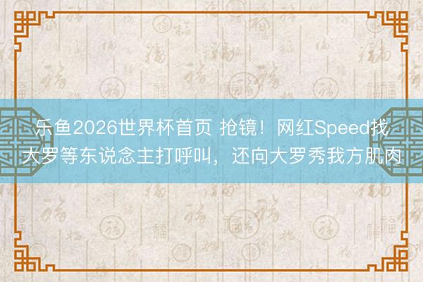 乐鱼2026世界杯首页 抢镜！网红Speed找大罗等东说念主打呼叫，还向大罗秀我方肌肉