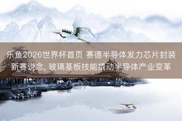 乐鱼2026世界杯首页 赛德半导体发力芯片封装新赛说念， 玻璃基板技能撬动半导体产业变革