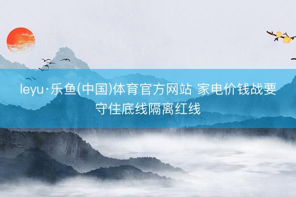 leyu·乐鱼(中国)体育官方网站 家电价钱战要守住底线隔离红线