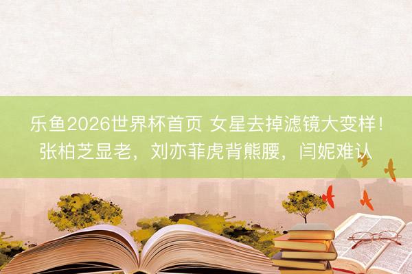 乐鱼2026世界杯首页 女星去掉滤镜大变样!张柏芝显老,刘亦菲虎背熊腰,闫妮难认