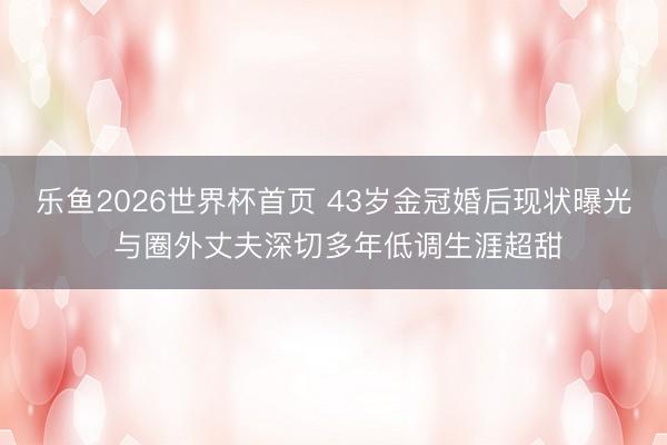 乐鱼2026世界杯首页 43岁金冠婚后现状曝光 与圈外丈夫深切多年低调生涯超甜