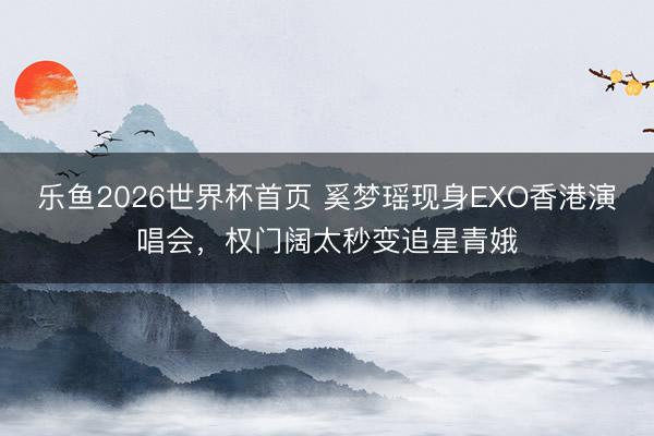 乐鱼2026世界杯首页 奚梦瑶现身EXO香港演唱会，权门阔太秒变追星青娥