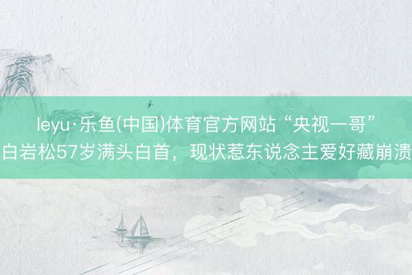 leyu·乐鱼(中国)体育官方网站 “央视一哥”白岩松57岁满头白首，现状惹东说念主爱好藏崩溃