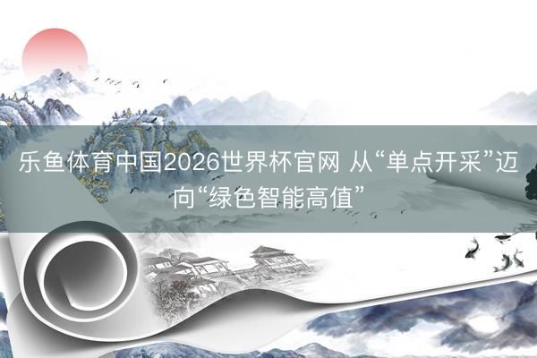 乐鱼体育中国2026世界杯官网 从“单点开采”迈向“绿色智能高值”