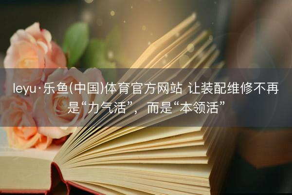 leyu·乐鱼(中国)体育官方网站 让装配维修不再是“力气活”，而是“本领活”