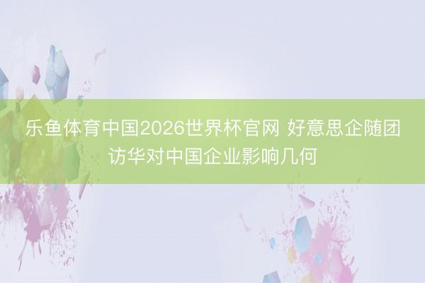 乐鱼体育中国2026世界杯官网 好意思企随团访华对中国企业影响几何