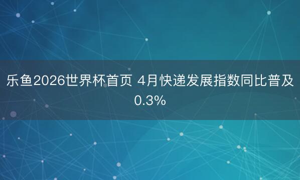 乐鱼2026世界杯首页 4月快递发展指数同比普及0.3%