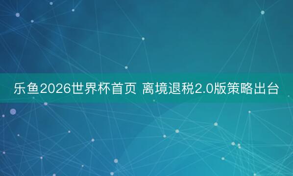 乐鱼2026世界杯首页 离境退税2.0版策略出台