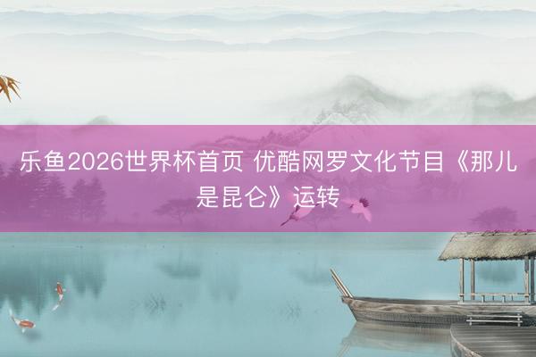 乐鱼2026世界杯首页 优酷网罗文化节目《那儿是昆仑》运转